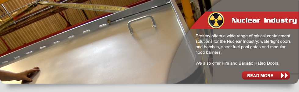 Nuclear Industry: Presray offers a wide range of critical containment solutions for the Nuclear Industry: watertight doors and hatches, spent fuel pool gates and modular flood barriers.  We also offer Fire and Ballistic Rated Doors.